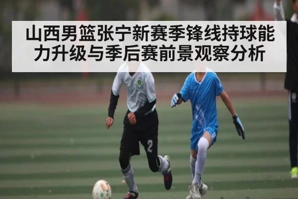 山西男篮张宁新赛季锋线持球能力升级与季后赛前景观察分析