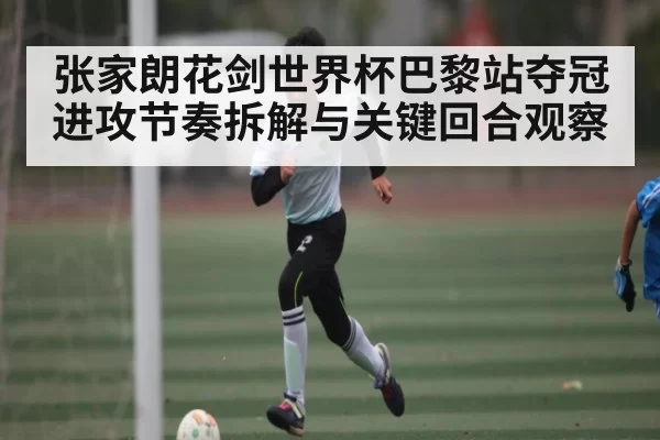 张家朗花剑世界杯巴黎站夺冠进攻节奏拆解与关键回合观察